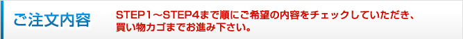 ご注文内容　
STEP1?STEP4まで順にご希望の内容をチェックしていただき、買い物カゴまでお進み下さい。